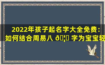 2022年孩子起名字大全免费：如何结合周易八 🦉 字为宝宝轻松取一个好名字